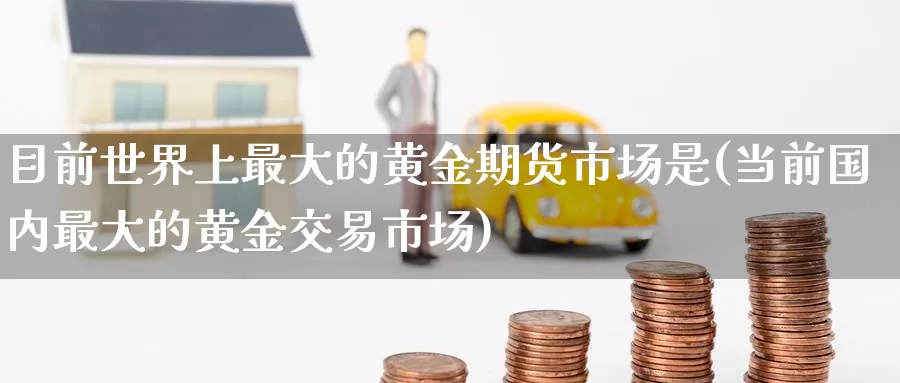 目前世界上最大的黄金期货市场是(当前国内最大的黄金交易市场)_https://www.baokan.net_期货培训_第1张