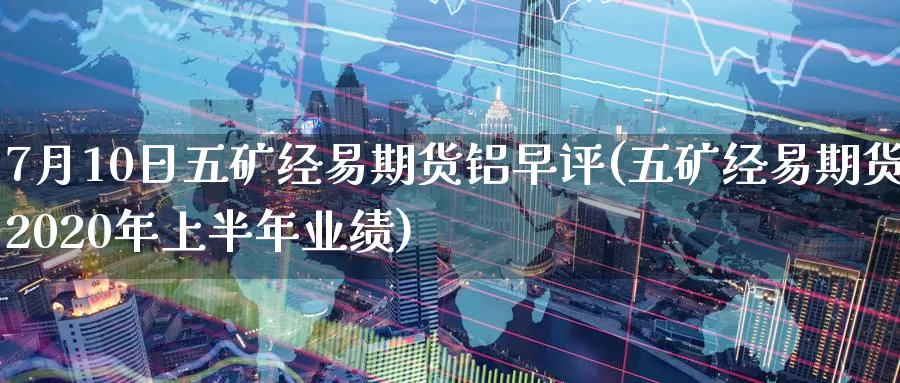 7月10日五矿经易期货铝早评(五矿经易期货2020年上半年业绩)_https://www.baokan.net_内盘期货_第1张