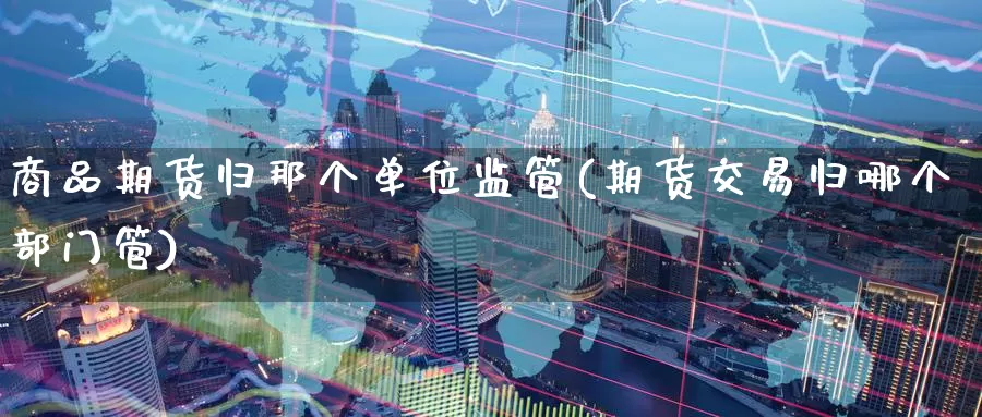 商品期货归那个单位监管(期货交易归哪个部门管)_https://www.baokan.net_纳指期货_第1张