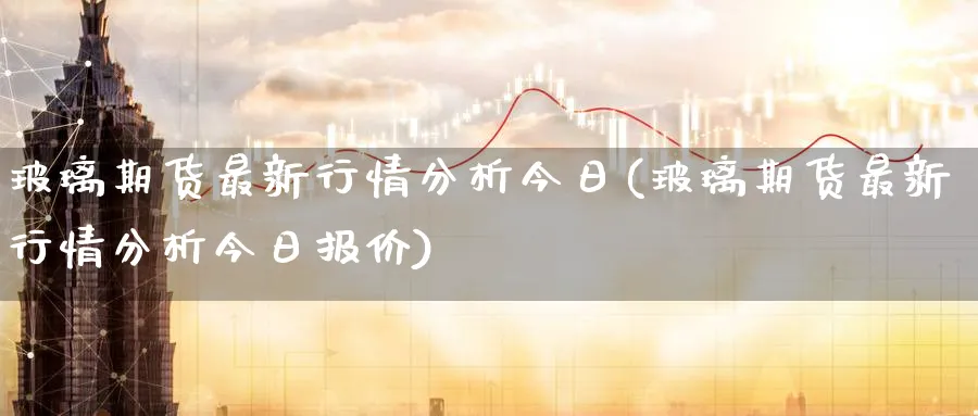 玻璃期货最新行情分析今日(玻璃期货最新行情分析今日报价)_https://www.baokan.net_原油期货_第1张