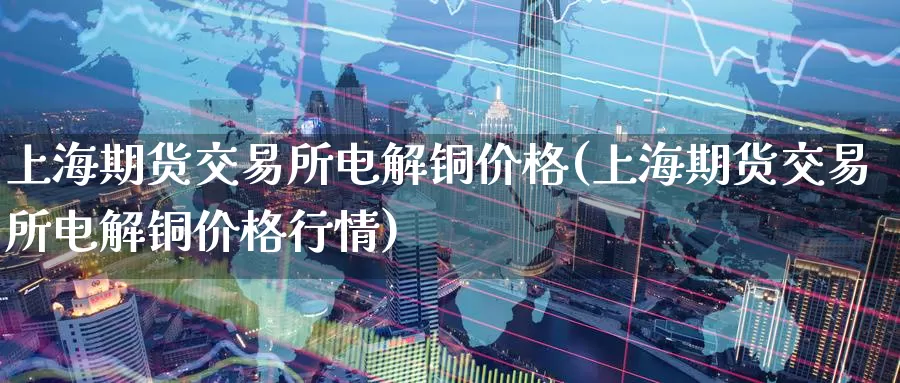 上海期货交易所电解铜价格(上海期货交易所电解铜价格行情)_https://www.baokan.net_期货行情_第1张