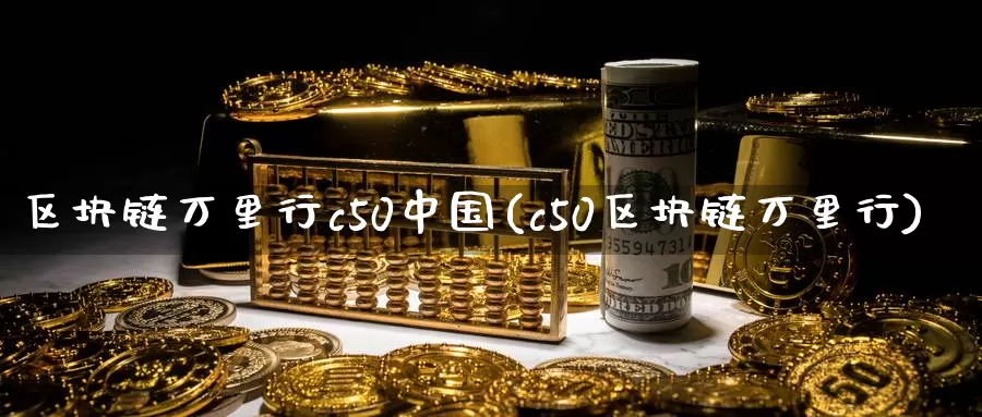 区块链万里行c50中国(c50区块链万里行)_https://www.baokan.net_币圈行情_第1张
