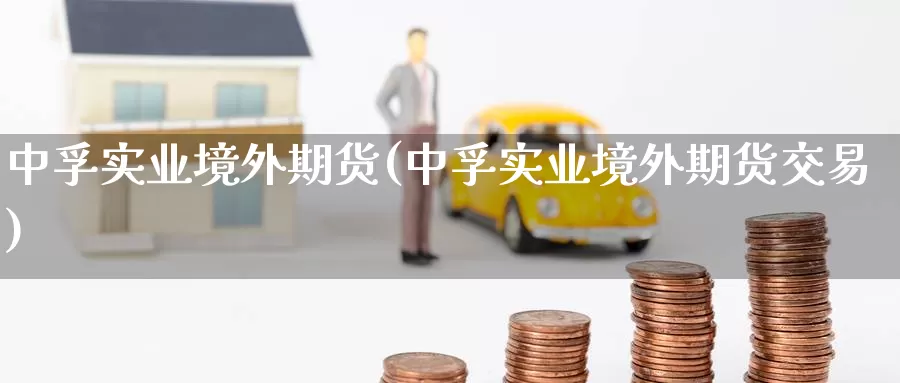 中孚实业境外期货(中孚实业境外期货交易)_https://www.baokan.net_内盘期货_第1张
