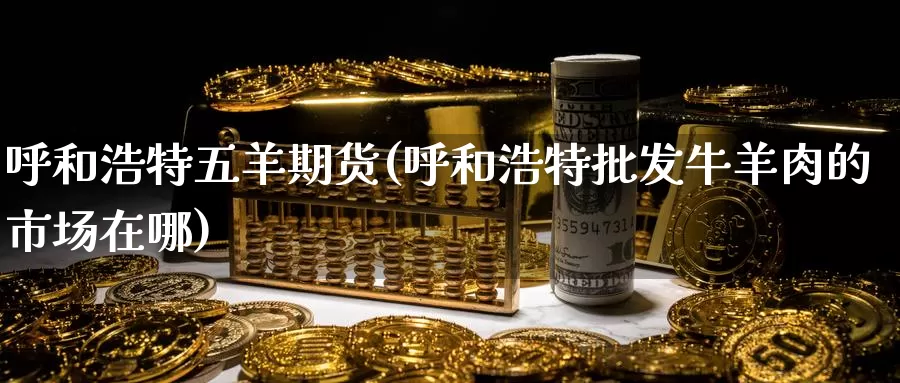 呼和浩特五羊期货(呼和浩特批发牛羊肉的市场在哪)_https://www.baokan.net_币圈行情_第1张