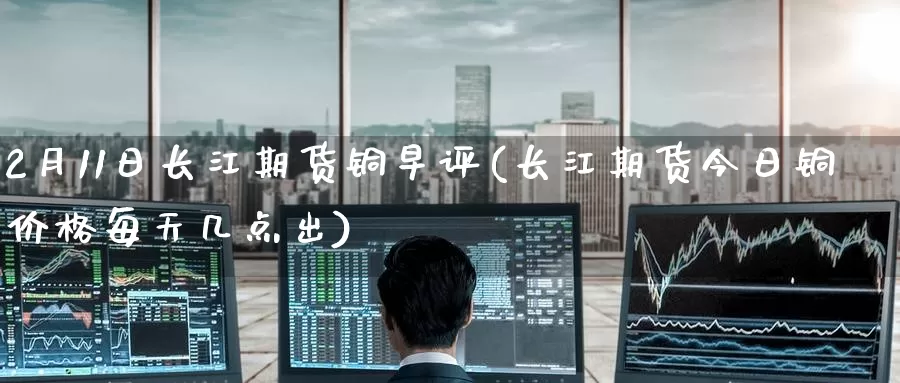2月11日长江期货铜早评(长江期货今日铜价格每天几点出)_期货喊单_第1张_宝勘金融网 2月11日长江期货铜早评(长江期货今日铜价格每天几点出)_https://www.baokan.net_期货喊单_第1张