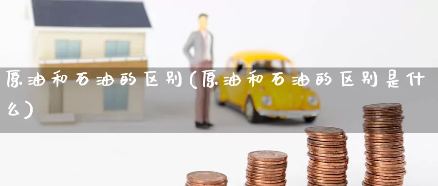 原油和石油的区别(原油和石油的区别是什么)_https://www.baokan.net_期货软件_第1张