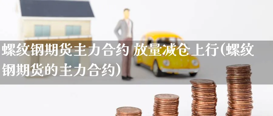 螺纹钢期货主力合约 放量减仓上行(螺纹钢期货的主力合约)_https://www.baokan.net_期货软件_第1张