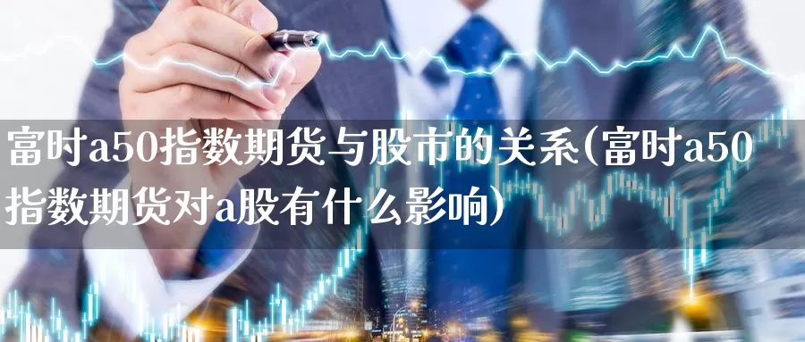 富时a50指数期货与股市的关系(富时a50指数期货对a股有什么影响)_https://www.baokan.net_币圈行情_第1张