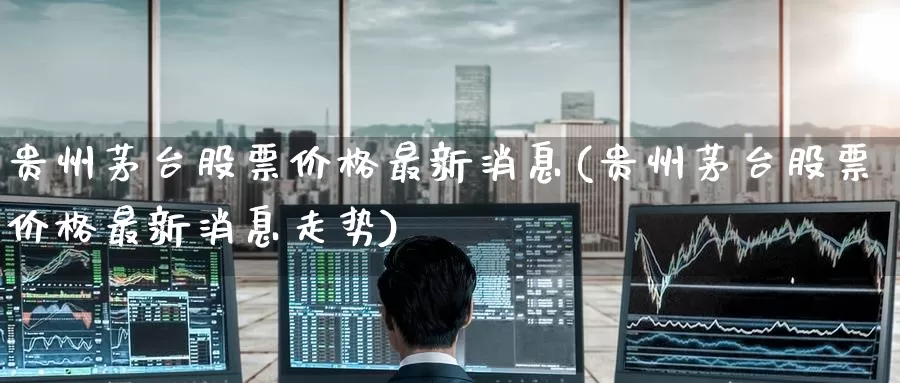 贵州茅台股票价格最新消息(贵州茅台股票价格最新消息走势)_https://www.baokan.net_期货软件_第1张