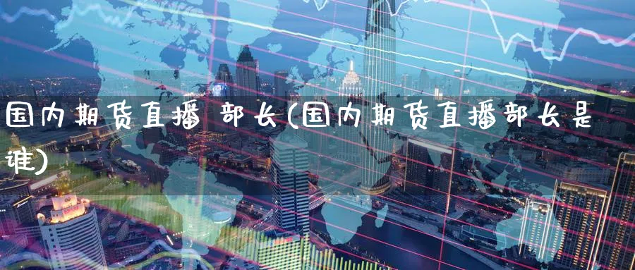 国内期货直播 部长(国内期货直播部长是谁)_https://www.baokan.net_股指期货_第1张