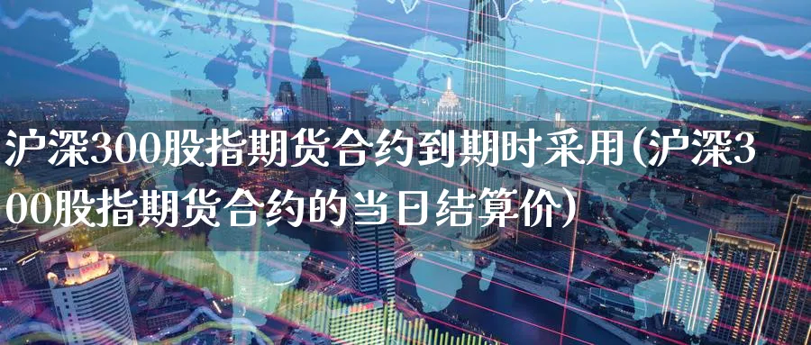沪深300股指期货合约到期时采用(沪深300股指期货合约的当日结算价)_https://www.baokan.net_期货平台_第1张