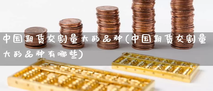 中国期货交割量大的品种(中国期货交割量大的品种有哪些)_https://www.baokan.net_内盘期货_第1张