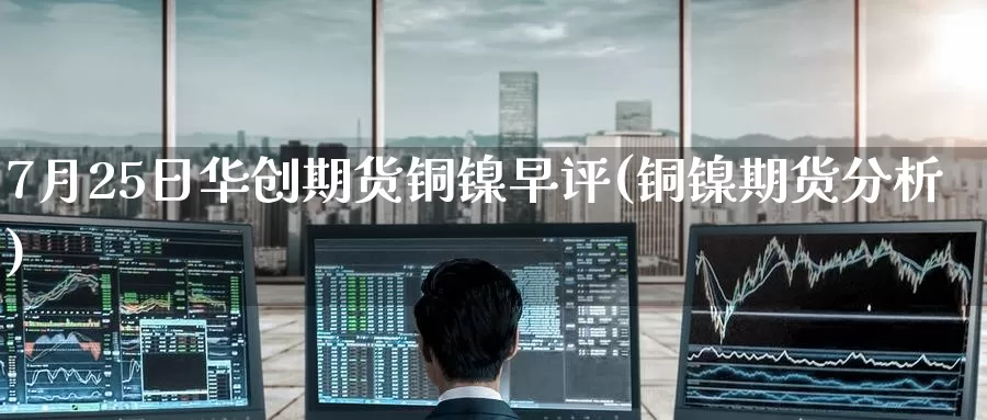 7月25日华创期货铜镍早评(铜镍期货分析)_原油期货_第1张_宝勘金融网 7月25日华创期货铜镍早评(铜镍期货分析)_https://www.baokan.net_原油期货_第1张