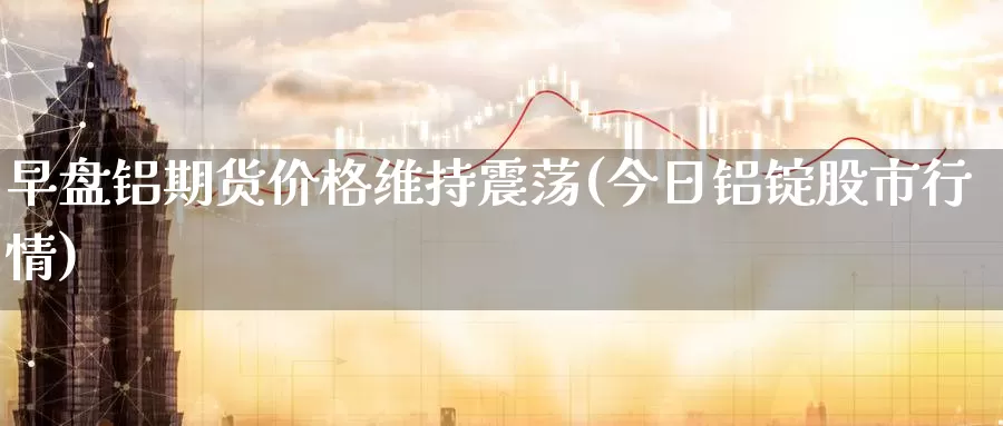 早盘铝期货价格维持震荡(今日铝锭股市行情)_https://www.baokan.net_黄金期货_第1张