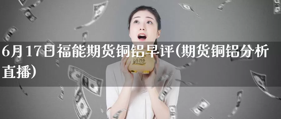 6月17日福能期货铜铝早评(期货铜铝分析直播)_https://www.baokan.net_国际期货_第1张