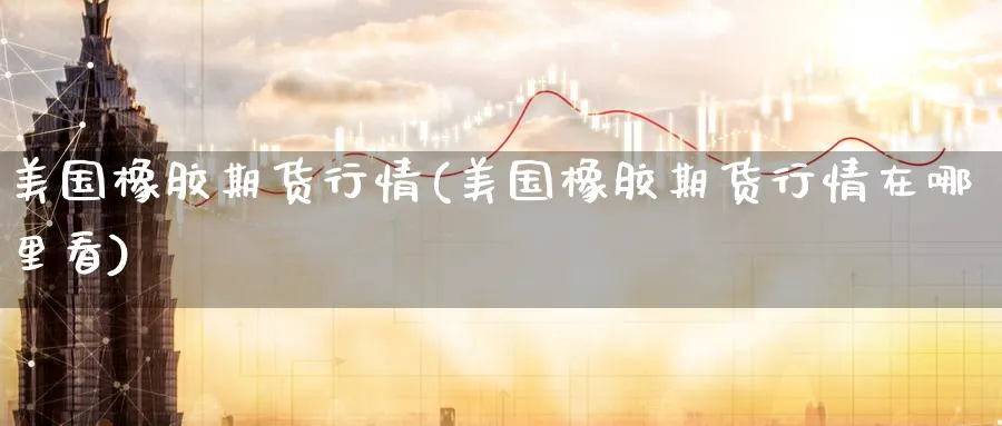 美国橡胶期货行情(美国橡胶期货行情在哪里看)_https://www.baokan.net_期货交易_第1张