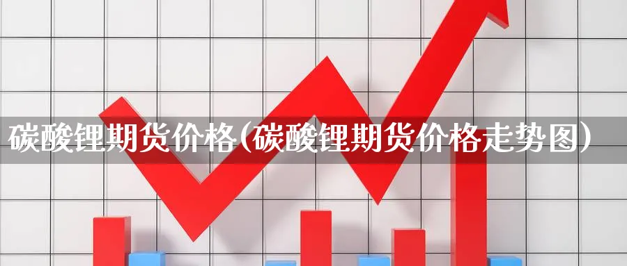 碳酸锂期货价格(碳酸锂期货价格走势图)_https://www.baokan.net_期货交易_第1张