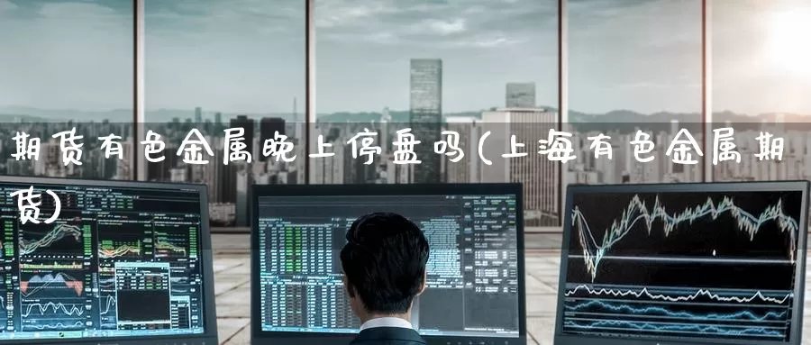 期货有色金属晚上停盘吗(上海有色金属期货)_https://www.baokan.net_国际期货_第1张