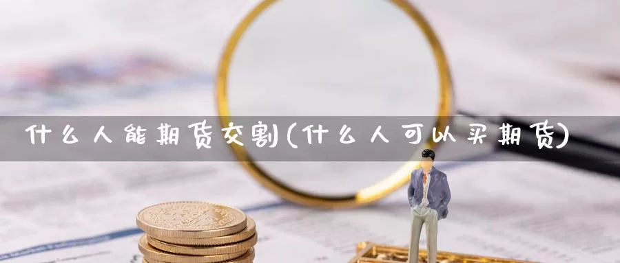 什么人能期货交割(什么人可以买期货)_https://www.baokan.net_期货品种_第1张