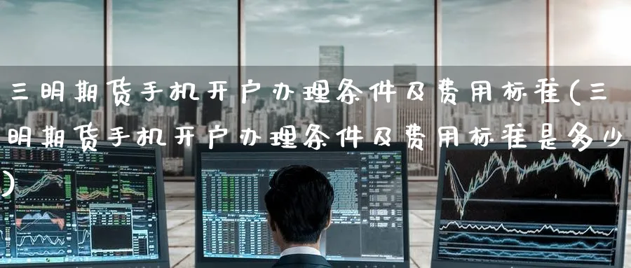 三明期货手机开户办理条件及费用标准(三明期货手机开户办理条件及费用标准是多少)_https://www.baokan.net_币圈行情_第1张