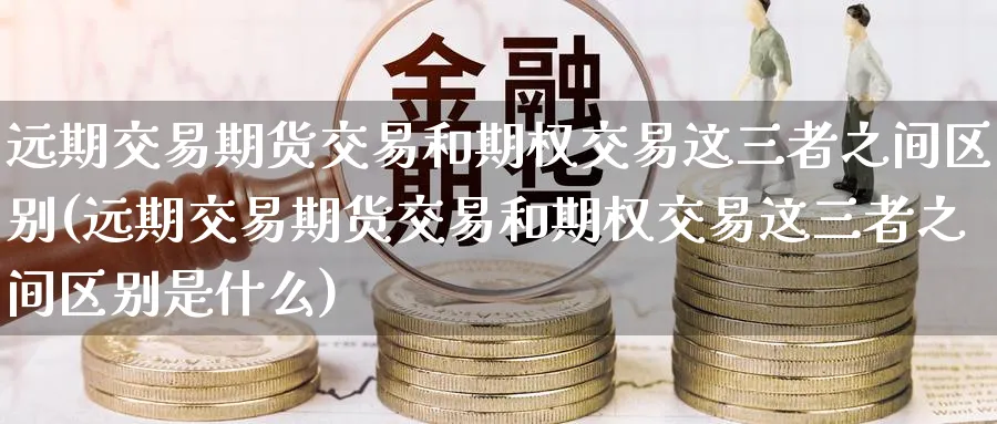 远期交易期货交易和期权交易这三者之间区别(远期交易期货交易和期权交易这三者之间区别是什么)_https://www.baokan.net_期货软件_第1张