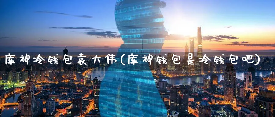 库神冷钱包袁大伟(库神钱包是冷钱包吧)_https://www.baokan.net_币圈行情_第1张
