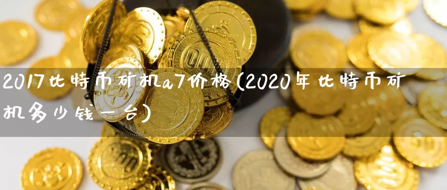 2017比特币矿机a7价格(2020年比特币矿机多少钱一台)_https://www.baokan.net_币圈行情_第1张