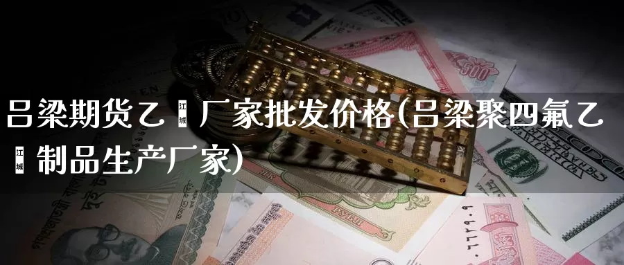 吕梁期货乙烯厂家批发价格(吕梁聚四氟乙烯制品生产厂家)_https://www.baokan.net_期货喊单_第1张