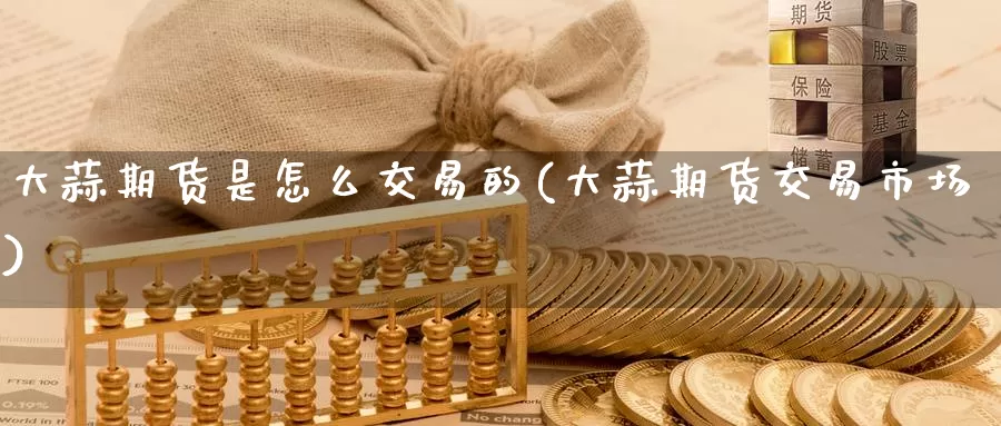 大蒜期货是怎么交易的(大蒜期货交易市场)_https://www.baokan.net_原油期货_第1张