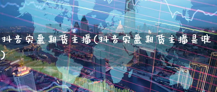 抖音实盘期货主播(抖音实盘期货主播是谁)_https://www.baokan.net_国际期货_第1张