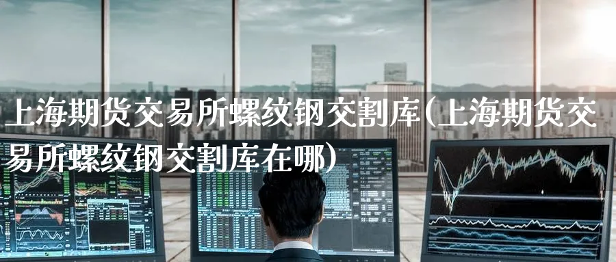 上海期货交易所螺纹钢交割库(上海期货交易所螺纹钢交割库在哪)_https://www.baokan.net_期货软件_第1张