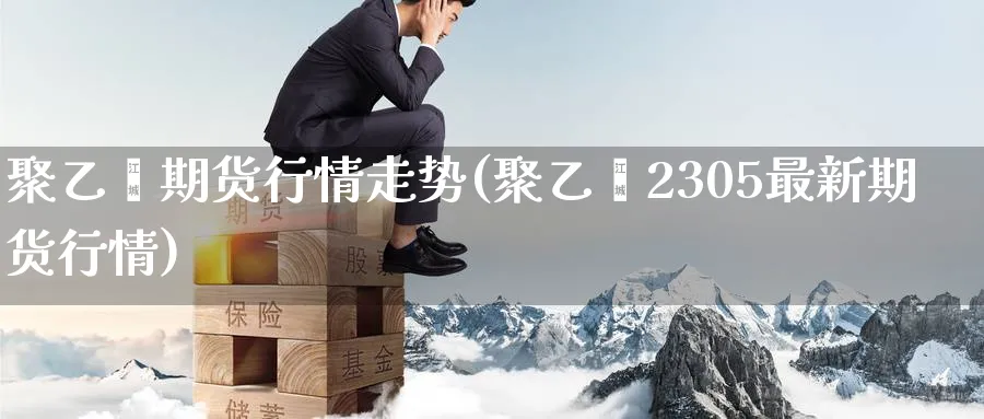 聚乙烯期货行情走势(聚乙烯2305最新期货行情)_https://www.baokan.net_期货平台_第1张