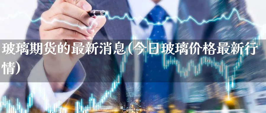 玻璃期货的最新消息(今日玻璃价格最新行情)_https://www.baokan.net_期货品种_第1张
