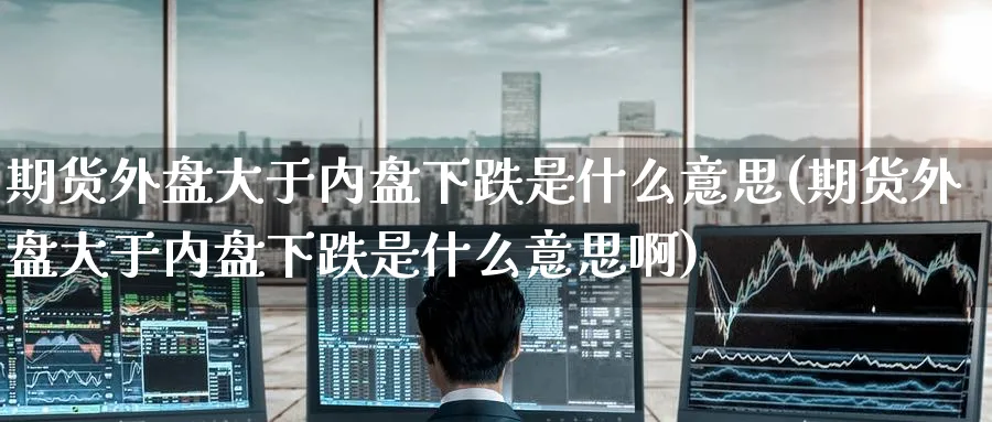 期货外盘大于内盘下跌是什么意思(期货外盘大于内盘下跌是什么意思啊)_https://www.baokan.net_原油期货_第1张