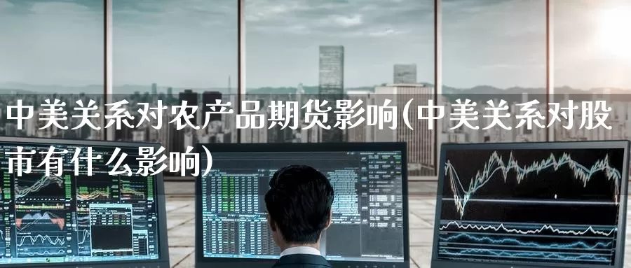 中美关系对农产品期货影响(中美关系对股市有什么影响)_https://www.baokan.net_期货入门_第1张
