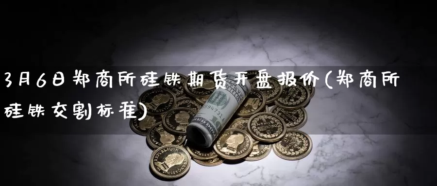 3月6日郑商所硅铁期货开盘报价(郑商所硅铁交割标准)_https://www.baokan.net_币圈行情_第1张