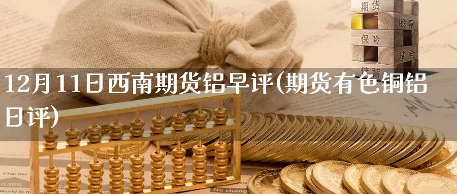 12月11日西南期货铝早评(期货有色铜铝日评)_https://www.baokan.net_期货交易_第1张