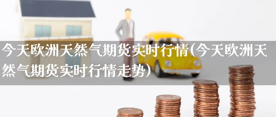 今天欧洲天然气期货实时行情(今天欧洲天然气期货实时行情走势)_https://www.baokan.net_期货平台_第1张