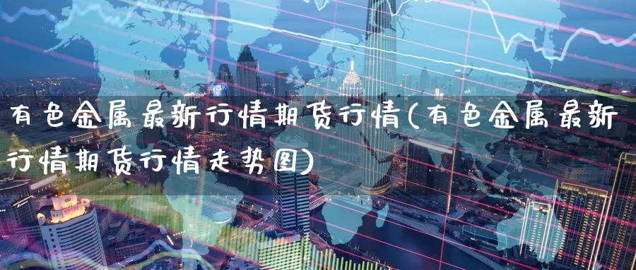 有色金属最新行情期货行情(有色金属最新行情期货行情走势图)_https://www.baokan.net_期货交易_第1张