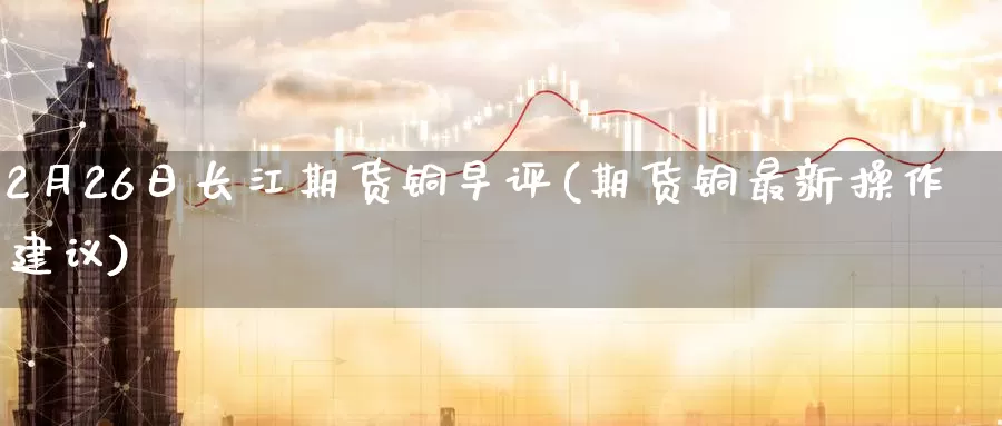2月26日长江期货铜早评(期货铜最新操作建议)_https://www.baokan.net_期货开户_第1张