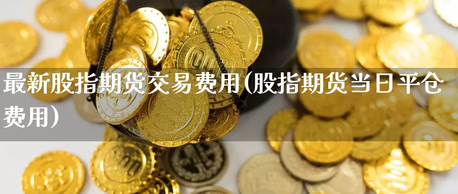 最新股指期货交易费用(股指期货当日平仓费用)_https://www.baokan.net_期货软件_第1张