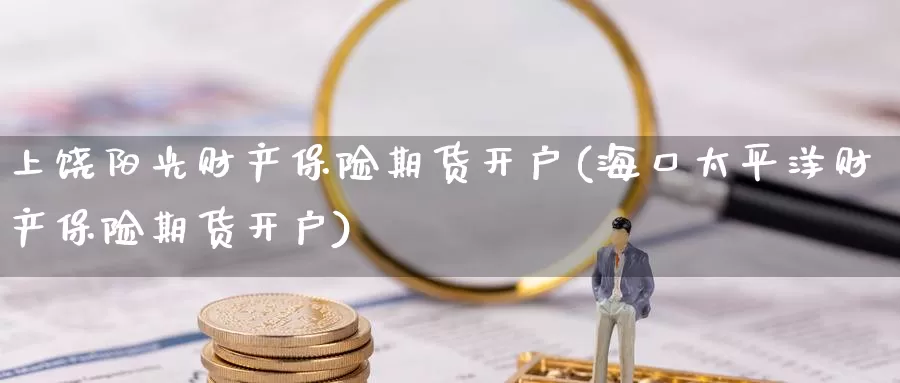 上饶阳光财产保险期货开户(海口太平洋财产保险期货开户)_https://www.baokan.net_期货交易_第1张