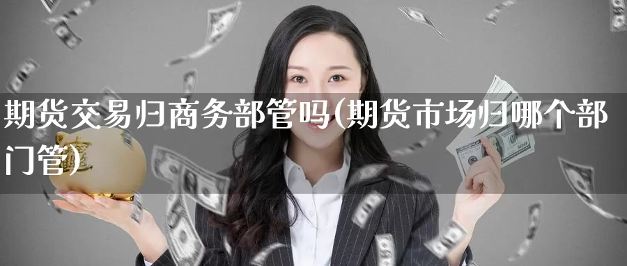 期货交易归商务部管吗(期货市场归哪个部门管)_https://www.baokan.net_期货公司_第1张