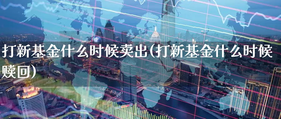 打新基金什么时候卖出(打新基金什么时候赎回)_https://www.baokan.net_纳指期货_第1张