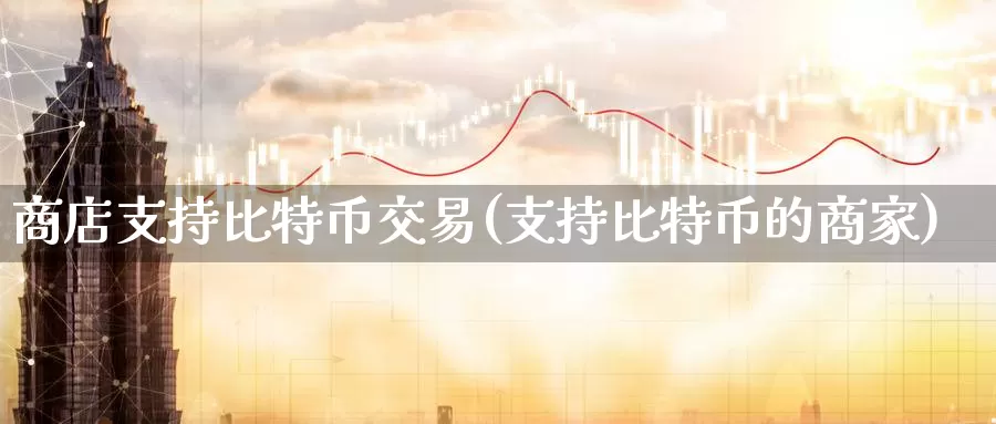商店支持比特币交易(支持比特币的商家)_https://www.baokan.net_币圈行情_第1张