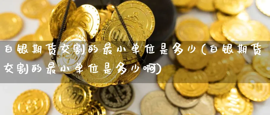 白银期货交割的最小单位是多少(白银期货交割的最小单位是多少啊)_https://www.baokan.net_期货百科_第1张
