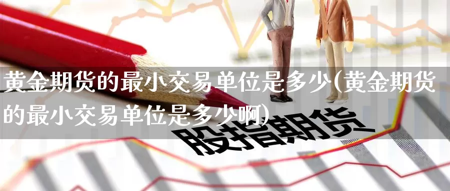 黄金期货的最小交易单位是多少(黄金期货的最小交易单位是多少啊)_https://www.baokan.net_国际期货_第1张