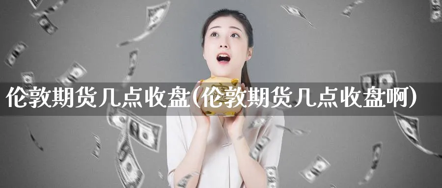 伦敦期货几点收盘(伦敦期货几点收盘啊)_https://www.baokan.net_内盘期货_第1张