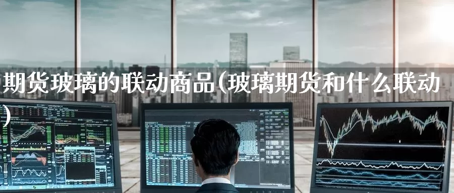 期货玻璃的联动商品(玻璃期货和什么联动)_https://www.baokan.net_纳指期货_第1张