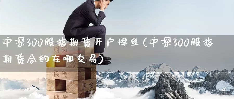 沪深300股指期货开户焊丝(沪深300股指期货合约在哪交易)_https://www.baokan.net_期货品种_第1张